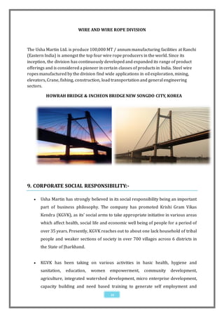 WIRE AND WIRE ROPE DIVISION



The Usha Martin Ltd. is produce 100,000 MT / annum manufacturing facilities at Ranchi
(Eastern India) is amongst the top four wire rope producers in the world. Since its
inception, the division has continuously developed and expanded its range of product
offerings and is considered a pioneer in certain classes of products in India. Steel wire
ropes manufactured by the division find wide applications in oil exploration, mining,
elevators, Crane, fishing, construction, load transportation and general engineering
sectors.

         HOWRAH BRIDGE & INCHEON BRIDGE NEW SONGDO CITY, KOREA




9. CORPORATE SOCIAL RESPONSIBILITY:-

      Usha Martin has strongly believed in its social responsibility being an important
       part of business philosophy. The company has promoted Krishi Gram Vikas
       Kendra (KGVK), as its’ social arms to take appropriate initiative in various areas
       which affect health, social life and economic well being of people for a period of
       over 35 years. Presently, KGVK reaches out to about one lack household of tribal
       people and weaker sections of society in over 700 villages across 6 districts in
       the State of Jharkhand.


      KGVK has been taking on various activities in basic health, hygiene and
       sanitation,   education,   women    empowerment,      community     development,
       agriculture, integrated watershed development, micro enterprise development,
       capacity building and need based training to generate self employment and
                                            21
 