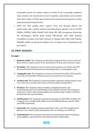 sustainable income for weaker section of society. It has successfully completed
       many projects and earned and earned recognition, appr eciation and accolades
       from wide section of NGOs, government and semi government agencies at state,
       national and international levels.
      KGVK has been getting active support from, and through alliance and
       partnerships with, reputed national and international agencies such as US-AID,
       CEDPA, FUTURE, CARE, CAPART, ICICI Bank, NFI, IRH, Georgetown University,
       IFC Washington, World Bank funded SWA-Shakti, CINI, JTDS, National
       Foundation of Indian, Goal India, Partners in Change, BAU, ISRO, ICAR Palandu,
       NABARD, SIDBI, Lac Research Institute, Govt. of Indian, Govt. of Jharkhand and
       local NGO’s.

10. SWOT ANALYSIS:-

Strength:

   1. Business model: The Company is extensively integrated from iron ore and coal
      block mines to captive power to the manufacture of steel, wires and wire ropes.

   2. Proximity: The Company’s iron ore mines and coal mines are 160 km and 250
      km respectively from downstream consuming centres, saving logistic costs.

   3. Geographic mix: The Company’s revenues are drawn from India (76%) and the
      rest of the world (24%). Global revenues are drawn from 14 countries.

   4. Product mix: The Company’s product portfolio comprises rolled products, steel
      wire rods, wires, strands, wire ropes, cords and cables, among others.

   5. Presence: The Company enjoys an Indian and global presence. Ten
      manufacturing units are located within India and three abroad. The Company’s
      customers are pan- India and pan-global, serviced by a large number of dealers,
      stock points and representatives.

   6. Certifications: The Company’s manufacturing units are ISO 9000- certified. The
      Company was accredited with TERI award and TPM Excellence award in 2006
      and 2008 respectively.

   7. Financials: The Company enjoyed a gearing of 1.02, a sub-7% average cost of
      debt as on 31st March, 2010 and interest cover of 3.94 times for 2009-10.

   8. Customisation: The Company manufactures customised products resulting in
      value-addition, repeat business and enduring client relationships.


                                            22
 