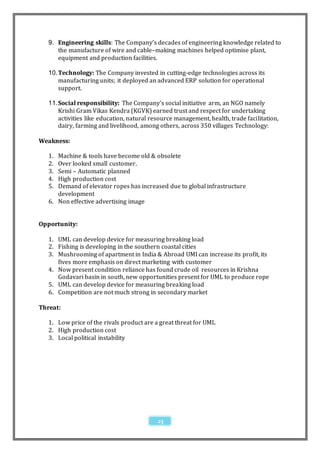 9. Engineering skills: The Company’s decades of engineering knowledge related to
      the manufacture of wire and cable–making machines helped optimise plant,
      equipment and production facilities.

   10. Technology: The Company invested in cutting-edge technologies across its
       manufacturing units; it deployed an advanced ERP solution for operational
       support.

   11. Social responsibility: The Company’s social initiative arm, an NGO namely
       Krishi Gram Vikas Kendra (KGVK) earned trust and respect for undertaking
       activities like education, natural resource management, health, trade facilitation,
       dairy, farming and livelihood, among others, across 350 villages Technology:

Weakness:

   1. Machine & tools have become old & obsolete
   2. Over looked small customer.
   3. Semi – Automatic planned
   4. High production cost
   5. Demand of elevator ropes has increased due to global infrastructure
      development
   6. Non effective advertising image


Opportunity:

   1. UML can develop device for measuring breaking load
   2. Fishing is developing in the southern coastal cities
   3. Mushrooming of apartment in India & Abroad UMI can increase its profit, its
      fives more emphasis on direct marketing with customer
   4. Now present condition reliance has found crude oil resources in Krishna
      Godavari basin in south, new opportunities present for UML to produce rope
   5. UML can develop device for measuring breaking load
   6. Competition are not much strong in secondary market

Threat:

   1. Low price of the rivals product are a great threat for UML
   2. High production cost
   3. Local political instability




                                            23
 
