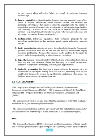 to meet urgent client deliveries (when necessary), strengthening business
       relationships

   3. Product basket Integration allows the Company to create a product range which
      caters to diverse applications across multiple sectors. For example, the
      Company’s wire rope product basket is one of the largest globally. This enables it
      to capitalise on most of the emerging opportunities in its business space. Besides,
      the Company’s presence across the value chain created multiple revenue
      verticals – pig iron, billets, structurals, bars, wire rods, wires, strands, cords and
      wire ropes –providing diverse growth drivers.

   4. Customisation. Integrated operations help customise products to suit
      specialised applications for key customer requirements, enhancing customer
      loyalty.

   5. Profit maximisation. A footprint across the value chain allows the Company to
      provide an optimum sales mix in line with the external environment helping
      maximise profitability. Besides, this business model enables the Company to
      protect its business profitability in adverse market conditions.

   6. Capacity increase Complete control of the back-end of the value chain, namely
      iron ore and coal reserves, allows the Company to expand downstream
      capacities to capitalise on emerging stabilising cost opportunities

   7. Cyclicality protection The Company is protected from the vagaries of price
      fluctuations in key inputs, namely iron ore and coal, stabilising costs. It also
      enables the Company to capture the upside in the marketplace when prices rise
      (without a commensurate increase in costs).

12. ACHIEVEMENTS:-

- The company was incorporated on 22nd May, and obtained the Certificate of
Commencement of Business on 17th July, 1986. It was promoted jointly by Usha Martin
Industries Ltd. (UMI) and Bihar State Electronic Development Corporation Ltd.
(BSEDC).

- The Company undertook to set up a project for the manufacture of 5,00,000 conductor
kilometres (CKM) per annum of jelly filled cables.

- The Company entered into a technical agreement with AEG Kabel of West Germany for
technical know-how and training of Indian technicians at the collaborator'splant.


1988

- The Company had developed PCM system cable used for transmission of digital signals
and supplied higher size cables upto 1600 pairs. The Company had also developed foam
                                            25
 