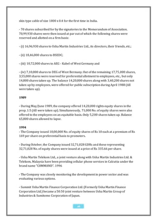 skin type cable of size 1800 x 0.4 for the first time in India.

- 70 shares subscribed for by the signatories to the Memorandum of Association.
70,99,930 shares were then issued at par out of which the following shares were
reserved and allotted on a firm basis:

- (i) 16,96,930 shares to Usha Martin Industries Ltd., its directors, their friends, etc.;

- (ii) 18,46,000 shares to BSEDC;

- (iii) 10,72,000 shares to AEG - Kabel of West Germany and

- (iv) 7,10,000 shares to DEG of West Bermany. Out of the remaining 17,75,000 shares,
3,55,000 shares were reserved for preferential allotment to employees, etc., but only
14,800 shares taken up. The balance 14,20,000 shares along with 3,40,200 shares not
taken up by employees, were offered for public subscription during April 1988 (All
were taken up).

1989

- During May/June 1989, the company offered 14,20,000 rights equity shares in the
prop. 1:5 (All were taken up). Simultaneously, 71,000 No. of equity shares were also
offered to the employees on an equitable basis. Only 5,200 shares taken up. Balance
65,800 shares allowed to lapse.

1994
- The Company issued 10,00,000 No. of equity shares of Rs 10 each at a premium of Rs
169 per share on preferential basis to promoters.

- During October, the Company issued 32,71,028 GDRs and these representing
32,71,028 No. of equity shares were issued at a price of Rs 335.66 per share.

- Usha Martin Telekom Ltd., a joint venture along with Usha Martin Industries Ltd. &
Telekom, Malaysia have been providing cellular phone services in Calcutta under the
brand name "COMMAND". 1996

- The Company was closely monitoring the development in power sector and was
evaluating various options.

- Summit Usha Martin Finance Corporation Ltd. (Formerly Usha Martin Finance
Corporation Ltd.) became a 50:50 joint venture between Usha Martin Group of
Industries & Sumitomo Corporation of Japan.


                                              26
 