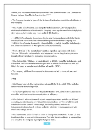 - Other joint ventures of the company are Usha Siam Steel Industries Ltd., Usha Martin
Europe Ltd. and Usha Martin Americas Inc. 1997

- The Company decided to spin-off the Software Division into one of the subsidiaries of
the company.

- Usha Martin Industries Ltd. was merged with the company. After amalgamation
company has become a multi-divisional company, covering the manufacture of pig iron,
steel wires and wire rods, wire ropes and jelly-filed cables.

- 11,477,334 No. of equity shares issued to the shareholders of erstwhile Usha Martin
Industries Ltd. Pursuant to the Scheme of Amalgamation with the Company and
13,56,200 No. of equity shares of Rs 10 each held by erstwhile Usha Martin Industries
Ltd. were canacelled due to Amalgamation with the Company.

- Ubest a division of the Usha Beltron's Ltd. has signed an agreement with Swiss
Telecom PTT to offer Indian cellular operators natel sim card application platform
(sicap) software product for immediate implementation.

- Usha Beltron Ltd. (UBL) was promoted jointly in 1986 by Usha Martin Industries and
Bihar State Electronic development Corporation in technical collaboration with AEG
Kabel, Germany to manufacture jelly filled tele-cables (JFTC).

- The company will have three major divisions-wire and wire ropes, software and
telecom.

1998

- Crisil has downgraded the outstanding ratings of Usha Beltron Ltd. (UBL) and also
removed them from rating watch.

- The Jhawars-promoted wire rope-to-jelly filed cables firm, Usha Beltron Ltd, is set to
extend its activities into telecommunications in a big way.

- Usha Beltron's telecom foray will include extending activities to different fields of
operating, maintaining and providing telecommunications services of all types and
other value-added services and to design, instal and/or erect all types of
telecommunication network systems and enter into joint venture agreement with
Indian and foreign parties.

- Usha Beltron Ltd. of the Jhawars is all set to change its name to Usha Martin Ltd this
fiscal, according to sources in the company. This is for the second time, in a span of just
one year, that the company is going to change its name.

                                             27
 