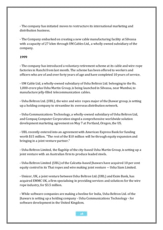 - The company has initiated moves to restructure its international marketing and
distribution business.

- The Company embarked on creating a new cable manufacturing facility at Silvassa
with a capacity of 27 lckm through UM Cables Ltd., a wholly owned subsidiary of the
company.

1999

- The company has introduced a voluntary retirement scheme at its cable and wire rope
factories in Ranchi from last month. The scheme has been offered to workers and
officers who are of and over forty years of age and have completed 10 years of service.

- UM Cable Ltd, a wholly-owned subsidiary of Usha Beltron Ltd. belonging to the Rs.
1,000-crore plus Usha Martin Group, is being launched in Silvassa, near Mumbai, to
manufacture jelly-filled telecommunication cables.

- Usha Beltron Ltd. (UBL), the wire and wire ropes major of the Jhawar group, is setting
up a holding company to streamline its overseas distribution network.

- Usha Communications Technology, a wholly-owned subsidiary of Usha Beltron Ltd,
and Compaq Computer Corporation singed a comprehensive worldwide solution
development marketing agreement on May 7 at Portland, Oregon, the US.

- UBL recently entered into an agreement with American Express Bank for funding
worth $15 million. "The rest of the $10 million will be through equity expansion and
bringing in a joint venture partner."

- Usha Beltron Limited, the flagship of the city-based Usha Martin Group, is setting up a
joint venture with an Australian firm to produce leaded steels.

- Usha Beltron Limited (UBL) of the Calcutta-based Jhawars have acquired 10 per cent
equity control in its Thai ropes and wire making joint venture -- Usha Siam Limited.

- Umicor, UK, a joint venture between Usha Beltron Ltd. (UBL) and Exim Bank, has
acquired EMMC UK, a firm specialising in providing services and solutio ns for the wire
rope industry, for $3.5 million.

- While software companies are making a beeline for India, Usha Beltron Ltd. of the
Jhawars is setting up a holding company - Usha Communications Technology - for
software development in the United Kingdom.


                                            28
 