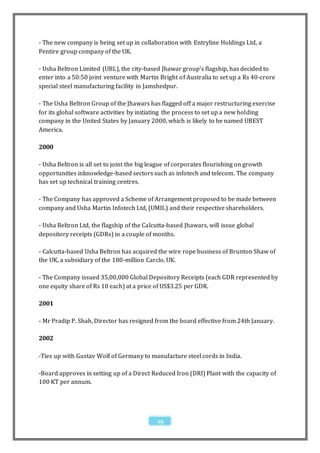 - The new company is being set up in collaboration with Entryline Holdings Ltd, a
Pentire group company of the UK.

- Usha Beltron Limited (UBL), the city-based Jhawar group's flagship, has decided to
enter into a 50:50 joint venture with Martin Bright of Australia to set up a Rs 40-crore
special steel manufacturing facility in Jamshedpur.

- The Usha Beltron Group of the Jhawars has flagged off a major restructuring exercise
for its global software activities by initiating the process to set up a new holding
company in the United States by January 2000, which is likely to be named UBEST
America.

2000

- Usha Beltron is all set to joint the big league of corporates flourishing on growth
opportunities inknowledge-based sectors such as infotech and telecom. The company
has set up technical training centres.

- The Company has approved a Scheme of Arrangement proposed to be made between
company and Usha Martin Infotech Ltd, (UMIL) and their respective shareholders.

- Usha Beltron Ltd, the flagship of the Calcutta-based Jhawars, will issue global
depository receipts (GDRs) in a couple of months.

- Calcutta-based Usha Beltron has acquired the wire rope business of Brunton Shaw of
the UK, a subsidiary of the 180-million Carclo, UK.

- The Company issued 35,00,000 Global Depository Receipts (each GDR represented by
one equity share of Rs 10 each) at a price of US$3.25 per GDR.

2001

- Mr Pradip P. Shah, Director has resigned from the board effective from 24th January.

2002

-Ties up with Gustav Wolf of Germany to manufacture steel cords in India.

-Board approves in setting up of a Direct Reduced Iron (DRI) Plant with the capacity of
100 KT per annum.




                                            29
 
