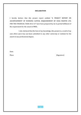 DECLARATION



I hereby declare that this project report entitled “A PROJECT REPORT ON
ASCERTAINMENT OF WORKING CAPITAL REQUAIREMENT OF USHA MARTIN LTD.
FOR THE FINANCIAL YEAR 2012-13” have been prepared by me in partial fulfilment of
the requirement for the award of MBA.

            I also declared that the best of my knowledge, this project is a result of my
own effort and it has not been submitted to any other university or institute for the
award of any professional degree.




Date:

Place:                                                             (Signature)




                                           3
 