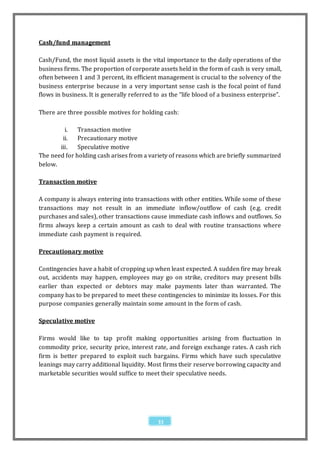 Cash/fund management

Cash/Fund, the most liquid assets is the vital importance to the daily operations of the
business firms. The proportion of corporate assets held in the form of cash is very small,
often between 1 and 3 percent, its efficient management is crucial to the solvency of the
business enterprise because in a very important sense cash is the focal point of fund
flows in business. It is generally referred to as the “life blood of a business enterprise”.

There are three possible motives for holding cash:

         i.   Transaction motive
        ii.   Precautionary motive
       iii.   Speculative motive
The need for holding cash arises from a variety of reasons which are briefly summarized
below.

Transaction motive

A company is always entering into transactions with other entities. While some of these
transactions may not result in an immediate inflow/outflow of cash (e.g. credit
purchases and sales), other transactions cause immediate cash inflows and outflows. So
firms always keep a certain amount as cash to deal with routine transactions where
immediate cash payment is required.

Precautionary motive

Contingencies have a habit of cropping up when least expected. A sudden fire may break
out, accidents may happen, employees may go on strike, creditors may present bills
earlier than expected or debtors may make payments later than warranted. The
company has to be prepared to meet these contingencies to minimize its losses. For this
purpose companies generally maintain some amount in the form of cash.

Speculative motive

Firms would like to tap profit making opportunities arising from fluctuation in
commodity price, security price, interest rate, and foreign exchange rates. A cash rich
firm is better prepared to exploit such bargains. Firms which have such speculative
leanings may carry additional liquidity. Most firms their reserve borrowing capacity and
marketable securities would suffice to meet their speculative needs.




                                             33
 
