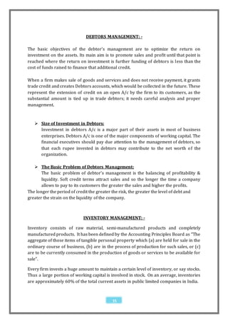DEBTORS MANAGEMENT: -

The basic objectives of the debtor’s management are to optimize the return on
investment on the assets. Its main aim is to promote sales and profit until that point is
reached where the return on investment is further funding of debtors is less than the
cost of funds raised to finance that additional credit.

When a firm makes sale of goods and services and does not receive payment, it grants
trade credit and creates Debtors accounts, which would be collected in the future. These
represent the extension of credit on an open A/c by the firm to its customers, as the
substantial amount is tied up in trade debtors; it needs careful analysis and proper
management.



    Size of Investment in Debtors:
     Investment in debtors A/c is a major part of their assets in most of business
     enterprises. Debtors A/c is one of the major components of working capital. The
     financial executives should pay due attention to the management of debtors, so
     that each rupee invested in debtors may contribute to the net worth o f the
     organization.

    The Basic Problem of Debtors Management:
       The basic problem of debtor’s management is the balancing of profitability &
       liquidity. Soft credit terms attract sales and so the longer the time a company
       allows to pay to its customers the greater the sales and higher the profits.
The longer the period of credit the greater the risk, the greater the level of debt and
greater the strain on the liquidity of the company.



                            INVENTORY MANAGEMENT: -

Inventory consists of raw material, semi-manufactured products and completely
manufactured products. It has been defined by the Accounting Principles Board as “The
aggregate of those items of tangible personal property which (a) are held for sale in the
ordinary course of business, (b) are in the process of production for such sales, or (c)
are to be currently consumed in the production of goods or services to be available for
sale”.

Every firm invests a huge amount to maintain a certain level of inventory, or say stocks.
Thus a large portion of working capital is involved in stock. On an average, inventories
are approximately 60% of the total current assets in public limited companies in India.



                                           35
 