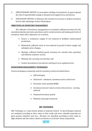 2.   PRECAUTIONARY MOTIVE: It necessitates holding of inventories to guard against
     the risk of unpredictable change in demand and supply forces and factors.

3.   SPECULATIVE MOTIVE: It influences the decision to increase or deduce inventory
     level to take advantage of price fluctuations.

OBJECTIVES OF INVENTORY MANAGEMENT

     The objective of inventory management is to maintain sufficient inventory for the
smooth production and sales operations and to avoid excessive and inadequate levels of
inventory. Some other objectives are as below;

            Ensure a continuous supply of raw material to facilitate uninterrupted
             production.

            Maintained sufficient stock of raw material in period of short supply and
             anticipate price changes.

            Maintain sufficient finished goods inventory for smooth sales operation
             and efficient customer service.

            Minimize the carrying cost and time and

            Control investment in inventories and keep it at an optimum level.

INVENTORIES MANAGEMENT TECHNIQUES

Various techniques commonly used for inventory control are listed below:

                           ABC technique

                           Stock level – minimum, maximum and re-order level

                           Economic order quantity (EOQ)

                           Inventory turnover ratio to review slow and non – moving
                            material

                           Perpetual inventory system

                           Methods of pricing of material



                                   ABC TECHNIQUE

ABC Technique is a value based system of material control. In this technique material
are analyzed according to their value so that costly and more valuable materials are
given greater attention and care. All items are classified according to their value ie,
high, medium and low values, which are known as A, B and C items respectively.
                                            37
 