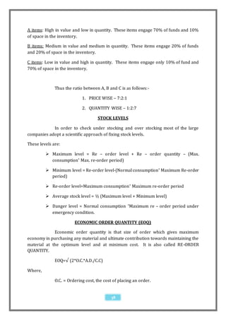 A items: High in value and low in quantity. These items engage 70% of funds and 10%
of space in the inventory.

B items: Medium in value and medium in quantity. These items engage 20% of funds
and 20% of space in the inventory.

C items: Low in value and high in quantity. These items engage only 10% of fund and
70% of space in the inventory.



              Thus the ratio between A, B and C is as follows:-

                            1. PRICE WISE – 7:2:1

                            2. QUANTITY WISE – 1:2:7

                                    STOCK LEVELS

            In order to check under stocking and over stocking most of the large
companies adopt a scientific approach of fixing stock levels.

These levels are:

          Maximum level = Re – order level + Re – order quantity – (Max.
           consumption* Max. re-order period)

          Minimum level = Re-order level-(Normal consumption* Maximum Re-order
           period)

          Re-order level=Maximum consumption * Maximum re-order period

          Average stock level = ½ (Maximum level + Minimum level)

          Danger level = Normal consumption *Maximum re – order period under
           emergency condition.

                        ECONOMIC ORDER QUANTITY (EOQ)

             Economic order quantity is that size of order which gives maximum
economy in purchasing any material and ultimate contribution towards maintaining the
material at the optimum level and at minimum cost. It is also called RE-ORDER
QUANTITY.

              EOQ=√ (2*O.C.*A.D./C.C)

Where,

              O.C. = Ordering cost, the cost of placing an order.


                                            38
 