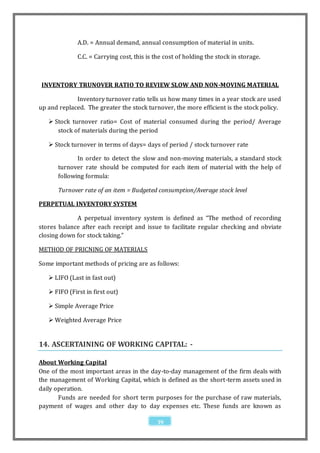A.D. = Annual demand, annual consumption of material in units.

              C.C. = Carrying cost, this is the cost of holding the stock in storage.



 INVENTORY TRUNOVER RATIO TO REVIEW SLOW AND NON-MOVING MATERIAL

             Inventory turnover ratio tells us how many times in a year stock are used
up and replaced. The greater the stock turnover, the more efficient is the stock policy.

    Stock turnover ratio= Cost of material consumed during the period/ Average
      stock of materials during the period

    Stock turnover in terms of days= days of period / stock turnover rate

              In order to detect the slow and non-moving materials, a standard stock
       turnover rate should be computed for each item of material with the help of
       following formula:

       Turnover rate of an item = Budgeted consumption/Average stock level

PERPETUAL INVENTORY SYSTEM

             A perpetual inventory system is defined as “The method of recording
stores balance after each receipt and issue to facilitate regular checking and obviate
closing down for stock taking.”

METHOD OF PRICNING OF MATERIALS

Some important methods of pricing are as follows:

    LIFO (Last in fast out)

    FIFO (First in first out)

    Simple Average Price

    Weighted Average Price


14. ASCERTAINING OF WORKING CAPITAL: -

About Working Capital
One of the most important areas in the day-to-day management of the firm deals with
the management of Working Capital, which is defined as the short-term assets used in
daily operation.
       Funds are needed for short term purposes for the purchase of raw materials,
payment of wages and other day to day expenses etc. These funds are known as

                                             39
 