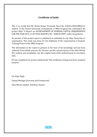 Certificate of Guide


This is to certify that Mr. Manoj Kumar Pramanik, Enrol No: CUJ/01/2009/MBA/14 ,
student of the Central University of Jharkhand of MBA Program has undertaken the
project titled “A Report on ASCERTAINMENT OF WORKING CAPITAL REQUIREMENTS
FOR THE YEAR 2012-13 OF USHA MARTIN LTD. - RANCHI UNIT” under my guidance.

No portion of this project report is published or submitted to any other University or
organization. This study was done for the fulfilment of the requirements of Summer
Training Project of the MBA Program.

The information in the report is genuine to the best of his knowledge and has been
collected from reliable sources, the Internet, and the annual reports of the Usha Martin.
The analysis and compilation was the original work of the student based on secondary
data.

He has completed his project satisfactorily. This certificate is being issue d for academic
purpose.




CA- Rajiv Singh

Deputy Manager (Accounts and Commercial)

Usha Martin Limited. Tatisilwai, Ranchi




                                             4
 