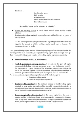 It includes –
                                   Creditors for goods
                                   Bills payable
                                   Bank overdraft
                                   Short term bank loans and advances
                                   Prepaid expenses

              Net working capital can be “positive” or “negative”.

      Positive net working capital: it arises when current assets exceed current
       liabilities.
      Negative net working capital: it occurs when current liabilities are in excess of
       current assets.

       The net working capital concept indicates the liquidity position of the firm and
       suggests the extent to which working capital need may be financed by
       permanent sources of funds.

Thus gross working capital concept is financing or going concern concept whereas net
working capital is an accounting concept of working capital. Both concepts have go t
their own merit, but in general practice net working capital is given more priority.

      On the basis of periodicity of requirement -

     Fixed & permanent working capital: It represents the part of capital
      permanently locked up in the current assets to carry out the business smoothly
      this investment in current assets is of the permanent nature. It increases as the
      size of the business expands. Such as investment required the maintenance of
      minimum quantity of raw material, work-in-progress, finished products etc.
The permanent working capital can again be sub divided into two parts:
                         Regular working capital
                         Reserve margin working capital

      Regular working capital: It is the minimum amount of liquid working capital
       required to keep up the circulation of the capital from cash to inventories to
       receivable and again to cash. This includes minimum bank balance to discount all
       bills to maintain adequate supply of raw material etc.

      Reserve margin of working capital: It is the excess capital over the need or
       regular working capital that should kept in reserve for contingencies that may
       arise at any time. These contingencies include rising price. Business depression,
       strikes, special operations such as experiments with new product etc.


                                           42
 