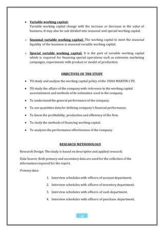    Variable working capital:
       Variable working capital change with the increase or decrease in the value of
       business. It may also be sub divided into seasonal and special working capital.

   o Seasonal variable working capital: The working capital to meet the seasonal
     liquidity of the business is seasonal variable working capital.

   o Special variable working capital: It is the part of variable working capital
     which is required for financing special operations such as extensive marketing
     campaigns, experiments with product or model of production.


                              OBJECTIVES OF THE STUDY

      TO study and analyze the working capital policy of the USHA MARTIN LTD.

      TO study the affairs of the company with reference to the working capital
       ascertainment and methods of its estimation used in the company.

      To understand the general performance of the company.

      To use quantities data for defining company’s financial performance.

      To know the profitability, production and efficiency of the firm.

      To study the methods of financing working capital.

      To analyses the performance effectiveness of the company.



                            RESEARCH METHODOLOGY

Research Design: The study is based on descriptive and applied research.

Data Source: Both primary and secondary data are used for the collection of the
information required for the report.

Primary data:

                   1. Interview schedules with officers of account department.

                   2. Interview schedules with officers of inventory department.

                   3. Interview schedules with officers of cash department.

                   4. Interview schedules with officers of purchase department.



                                            43
 