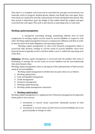 Thus there is a complete cycle from cash to cash wherein cash gets converted into raw
materials, work in progress, finished goods, debtors and finally into cash again. Short
term funds are required to meet the requirements of funds during this time period. This
time period is dependent upon the length of time within which the original cash gets
converted into cash again. This cycle is also known as operating cycle or cash cycle.



Working capital management:

              A managerial accounting strategy maintaining efficient level of both
components of working capital, current assets & current liabilities in respect to each
other. Working capital management ensures a company has sufficient cash flow in order
to meet its short term debt obligations and operating expenses.
         Working capital management or short term financial management which is
concerned with decision relating to current assets & current liabilities; short term
financial decision typically involve cash flow within a year or within the operating cycle
of the firm.

Definition: Working capital management is concerned with the problem that arises in
attempting to manage the current assets & current liabilities and the interrelationship
that exists between them.
Working capital management refers to all aspects of the administration of both current
assets & current liabilities.
        Working capital management is divided into six parts, these are as follows:
    1. Working capital policy
    2. Cash and liquidity management
    3. Credit management
    4. Inventory management
    5. Working capital financing
    6. Working capital management: extensions

   1. Working capital policy:
Working capital management is a significant fact of financial management its important
stems policy is two reasons:

          1. Investment is current assets represents substantial portion of total
             investment.
          2. Investment is current assets and the level of current liabilities has to be
             geared quickly to changes in sales.




                                           45
 
