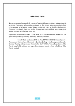 ACKNOWLEDGEMENT



There are times when one feels a sense of accomplishment combined with a sense of
gratitude. Writing the acknowledgement page in this project is one among them. This
project would have been a distant dream without the grace of almighty. So, first and
foremost, I, profusely thank god for his blessings and grace, without which my project
would not have seen the light of the day.

I would like to say thankful to Mr. ARVIND KUMAR HR Department, Usha Martin who has
given me opportunity to do my internship in this organization.

              I would like to say thank to HOD sir, Prof. TAPOSH GHOSHAL, Dean of School of
Management Sciences, Central University of Jharkhand, who provided me a golden chance for
Summer Training and my especial thanks to Mr. RAJIV SINGH, Finance Department, Usha
Martin Ltd., for his guidance and appreciative support in spite of busy schedule at Usha
Martin Limited.




                                            5
 