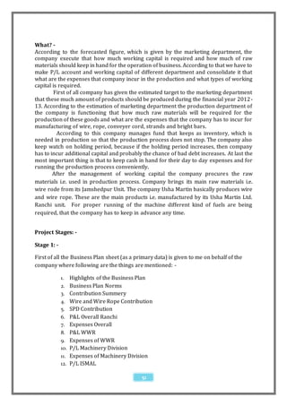 What? -
According to the forecasted figure, which is given by the marketing department, the
company execute that how much working capital is required and how much of raw
materials should keep in hand for the operation of business. According to that we have to
make P/L account and working capital of different department and consolidate it that
what are the expenses that company incur in the production and what types of working
capital is required.
         First of all company has given the estimated target to the marketing department
that these much amount of products should be produced during the financial year 2012 -
13. According to the estimation of marketing department the production department of
the company is functioning that how much raw materials will be required for the
production of these goods and what are the expenses that the company has to incur for
manufacturing of wire, rope, conveyer cord, strands and bright bars.
          According to this company manages fund that keeps as inventory, which is
needed in production so that the production process does not stop. The company also
keep watch on holding period, because if the holding period increases, then company
has to incur additional capital and probably the chance of bad debt increases. At last the
most important thing is that to keep cash in hand for their day to day expenses and for
running the production process conveniently.
        After the management of working capital the company procures the raw
materials i.e. used in production process. Company brings its main raw materials i.e.
wire rode from its Jamshedpur Unit. The company Usha Martin basically produces wire
and wire rope. These are the main products i.e. manufactured by its Usha Martin Ltd.
Ranchi unit. For proper running of the machine different kind of fuels are being
required, that the company has to keep in advance any time.


Project Stages: -

Stage 1: -

First of all the Business Plan sheet (as a primary data) is given to me on behalf of the
company where following are the things are mentioned: -

             1.    Highlights of the Business Plan
             2.    Business Plan Norms
             3.    Contribution Summery
             4.    Wire and Wire Rope Contribution
             5.    SPD Contribution
             6.    P&L Overall Ranchi
             7.    Expenses Overall
             8.    P&L WWR
             9.    Expenses of WWR
             10.   P/L Machinery Division
             11.   Expenses of Machinery Division
             12.   P/L ISMAL

                                              51
 