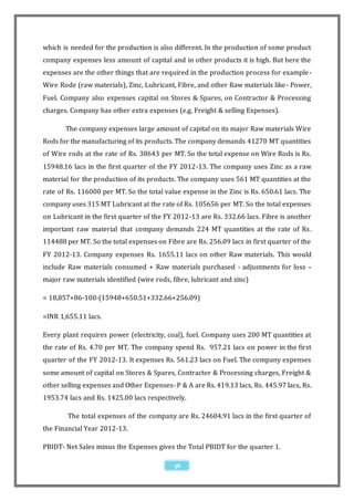 which is needed for the production is also different. In the production of some product
company expenses less amount of capital and in other products it is high. But here the
expenses are the other things that are required in the production process for example -
Wire Rode (raw materials), Zinc, Lubricant, Fibre, and other Raw materials like - Power,
Fuel. Company also expenses capital on Stores & Spares, on Contractor & Processing
charges. Company has other extra expenses (e.g. Freight & selling Expenses).

       The company expenses large amount of capital on its major Raw materials Wire
Rods for the manufacturing of its products. The company demands 41270 MT quantities
of Wire rods at the rate of Rs. 38643 per MT. So the total expense on Wire Rods is Rs.
15948.16 lacs in the first quarter of the FY 2012-13. The company uses Zinc as a raw
material for the production of its products. The company uses 561 MT quantities at the
rate of Rs. 116000 per MT. So the total value expense in the Zinc is Rs. 650.61 lacs. The
company uses 315 MT Lubricant at the rate of Rs. 105656 per MT. So the total expenses
on Lubricant in the first quarter of the FY 2012-13 are Rs. 332.66 lacs. Fibre is another
important raw material that company demands 224 MT quantities at the rate of Rs .
114488 per MT. So the total expenses on Fibre are Rs. 256.09 lacs in first quarter of the
FY 2012-13. Company expenses Rs. 1655.11 lacs on other Raw materials. This would
include Raw materials consumed + Raw materials purchased - adjustments for loss –
major raw materials identified (wire rods, fibre, lubricant and zinc)

= 18,857+86-100-(15948+650.51+332.66+256.09)

=INR 1,655.11 lacs.

Every plant requires power (electricity, coal), fuel. Company uses 200 MT quantities at
the rate of Rs. 4.70 per MT. The company spend Rs. 957.21 lacs on power in the first
quarter of the FY 2012-13. It expenses Rs. 561.23 lacs on Fuel. The company expenses
some amount of capital on Stores & Spares, Contractor & Processing charges, Freight &
other selling expenses and Other Expenses- P & A are Rs. 419.13 lacs, Rs. 445.97 lacs, Rs.
1953.74 lacs and Rs. 1425.00 lacs respectively.

        The total expenses of the company are Rs. 24604.91 lacs in the first quarter of
the Financial Year 2012-13.

PBIDT- Net Sales minus the Expenses gives the Total PBIDT for the quarter 1.

                                            56
 