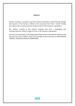 PREFACE



Summer training is essential to get the practical orientation of theoretical knowledge
and analysis of the business realities at the corporate level. This 1 month training
procedure made us understand the working culture of the business organization.

The summer training in this reputed Company had been a challenging and
exciting experience which brought us closer to the business organization.

My topic is Ascertainment of Working Capital Requirement of Usha Martin Limited for the
Financial Year 2012-13(Wire Ropes and Speciality Product Division) in USHA MARTIN
LIMITED, TATISILWAI RANCHI, JHARKHAND.




                                           6
 