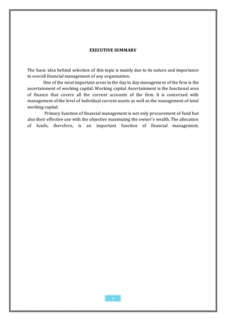 EXECUTIVE SUMMARY



The basic idea behind selection of this topic is mainly due to its nature and importance
in overall financial management of any organization.
         One of the most important areas in the day to day management of the firm is the
ascertainment of working capital. Working capital Ascertainment is the functional area
of finance that covers all the current accounts of the firm. It is concerned with
management of the level of individual current assets as well as the management of total
working capital.
         Primary function of financial management is not only procurement of fund but
also their effective use with the objective maximizing the owner’s wealth. The allocation
of funds, therefore, is an important function of financial management.




                                            7
 