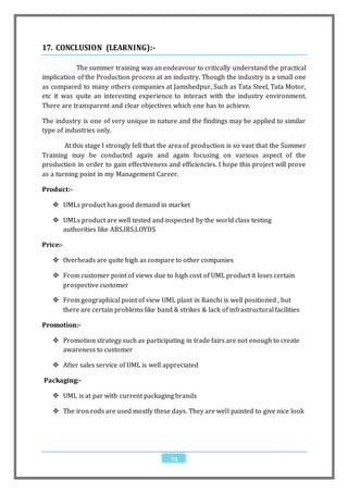 17. CONCLUSION (LEARNING):-

           The summer training was an endeavour to critically understand the practical
implication of the Production process at an industry. Though the industry is a small one
as compared to many others companies at Jamshedpur, Such as Tata Steel, Tata Motor,
etc it was quite an interesting experience to interact with the industry environment.
There are transparent and clear objectives which one has to achieve.

The industry is one of very unique in nature and the findings may be applied to similar
type of industries only.

        At this stage I strongly fell that the area of production is so vast that the Summer
Training may be conducted again and again focusing on various aspect of the
production in order to gain effectiveness and efficiencies. I hope this project will prove
as a turning point in my Management Career.

Product:-

    UMLs product has good demand in market

    UMLs product are well tested and inspected by the world class testing
     authorities like ABS,IRS,LOYDS

Price:-

    Overheads are quite high as compare to other companies

    From customer point of views due to high cost of UML product it loses certain
     prospective customer

    From geographical point of view UML plant in Ranchi is well positioned , but
     there are certain problems like band & strikes & lack of infrastructural facilities

Promotion:-

    Promotion strategy such as participating in trade fairs are not enough to create
     awareness to customer

    After sales service of UML is well appreciated

Packaging:-

    UML is at par with current packaging brands

    The iron rods are used mostly these days. They are well painted to give nice look




                                             74
 