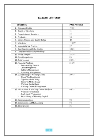 TABLE OF CONTENTS

  CONTENTS                                     PAGE NUMBER
1. Company Profile                              9-11
2. Board of Directors                          11
3. Organizational Structure                    12
4. Products                                    13
5. Vision, Mission and Quality Policy          14
6. Milestone                                    15-17
7. Manufacturing Process                       17
8. Best Practices at Usha Martin               18-21
9. Corporate Social Responsibility             21
10. SWOT Analysis                              22-24
11. Core Competence                            24
12. Achievement                                25-31
13. Financial Analysis                         31-39
    - Shareholding Pattern
    - Cash Management
    - Debtors Management
    - Inventory Management
14. Ascertaining of Working Capital            39-47
    - About Working Capital
    - Objective of the Study
    - Research Methodology
    - Working Capital Cycle
    - Working Capital Management
15. P/L Account & Working Capital Analysis     48-72
    - Problem Formulation
    - Analysis of P/L Account
    - Ascertaining of Working Capital
16. Recommendation                             73
17. Conclusions and My Learning                74
18. Bibliography                               75




                                        8
 