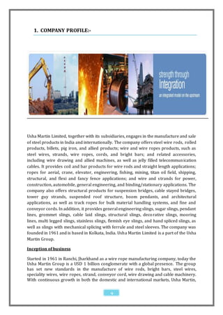 1. COMPANY PROFILE:-




Usha Martin Limited, together with its subsidiaries, engages in the manufacture and sale
of steel products in India and internationally. The company offers steel wire rods, rolled
products, billets, pig iron, and allied products; wire and wire ropes products, such as
steel wires, strands, wire ropes, cords, and bright bars; and related accessories,
including wire drawing and allied machines, as well as jelly filled telecommun ication
cables. It provides coil and bar products for wire rods and straight length applications;
ropes for aerial, crane, elevator, engineering, fishing, mining, titan oil field, shipping,
structural, and flexi and fancy fence applications; and wire and strands for power,
construction, automobile, general engineering, and binding/stationary applications. The
company also offers structural products for suspension bridges, cable stayed bridges,
tower guy strands, suspended roof structure, boom pendants, and architectural
applications, as well as track ropes for bulk material handling systems, and fine and
conveyor cords. In addition, it provides general engineering slings, sugar slings, pendant
lines, grommet slings, cable laid slings, structural slings, deco rative slings, mooring
lines, multi legged slings, stainless slings, flemish eye slings, and hand spliced slings, as
well as slings with mechanical splicing with ferrule and steel sleeves. The company was
founded in 1961 and is based in Kolkata, India. Usha Martin Limited is a part of the Usha
Martin Group.

Inception of business

Started in 1961 in Ranchi, Jharkhand as a wire rope manufacturing company, today the
Usha Martin Group is a USD 1 billion conglomerate with a global presence. The group
has set new standards in the manufacture of wire rods, bright bars, steel wires,
speciality wires, wire ropes, strand, conveyor cord, wire drawing and cable machinery.
With continuous growth in both the domestic and international markets, Usha Martin,

                                              9
 