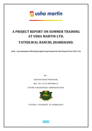A PROJECT REPORT ON SUMMER TRAINING
          AT USHA MARTIN LTD.
        TATISILWAI, RANCHI, JHARKHAND.

[Sub. –Ascertainment of Working Capital requirements for the Financial Year 2012-13]




                                       BY: -

                           MANOJ KUMAR PRAMANIK.

                          REG. NO.:-CUJ/1/2009/MBA/14.

                   CENTRE FOR BUSINESS ADMINISTRATION.




                    CENTRAL UNIVERSITY OF JHARKHAND.




                                         1
 