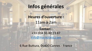Infos générales
Heures	d’ouverture	:
11am	à	2am	
Contact	:
+33	(0)4	93	80	23	87
info@ma-nolans.com
6	Rue	Buttura,	06400	Cannes	- France
 