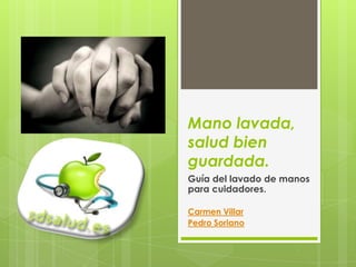 Mano lavada,
salud bien
guardada.
Guía del lavado de manos
para cuidadores.

Carmen Villar
Pedro Soriano
 