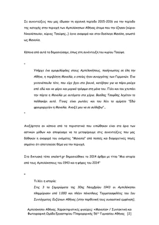 Αμπελόκηποι Αθήνας. Χαρακτηριστικές φιγούρες: «Μανολία» / Συντακτική και
Φωτογραφική Ομάδα Εργαστηρίου Πληροφορικής 56ου
Γυμνασίου Αθήνας [2]
Σε συνεντεύξεις που μας έδωσαν τη σχολική περίοδο 2015-2016 για την περίοδο
της κατοχής στην περιοχή των Αμπελόκηπων Αθήνας άτομα που την έζησαν (κύριοι
Νικολόπουλοι, κύριος Τσούφης...) έγινε αναφορά και στον δοσίλογο Μανόλη, γνωστό
ως Μανολία.
Κάποια από αυτά τα δημοσιεύσαμε, όπως στη συνέντευξη του κυρίου Τσούφη
"
Υπήρχε ένα ομοφυλόφιλος στους Αμπελοκήπους, πασίγνωστος σε όλη την
Αθήνα, η περιβόητη Μανολία, ο οποίος ήταν συνεργάτης των Γερμανών. Ένα
γειτονόπουλο τότε, που είχε βγει στο βουνό, κατέβηκε για να πάρει ρούχα
από εδώ και να φέρει και μερικά τρόφιμα στη μάνα του. Πάει και του χτυπάει
την πόρτα η Μανολία με αυτόματο στα χέρια. Βασίλης Τσαφίλης λεγόταν το
παλληκάρι αυτό. Ποιος είναι ρωτάει; και του λέει το αμίμητο "Εδώ
φρουραρχείον η Μανολία. Άνοιξέ μου να σε συλλάβω"...
"
Ανεξάρτητα αν κάποια από τα περιστατικά που ειπώθηκαν είναι στα όρια των
αστικών μύθων και αποφύγαμε να τα μεταφέρουμε στις συνεντεύξεις που μας
δόθηκαν η αναφορά του ονόματος "Μανολία" από πολλές και διαφορετικές πηγές
σημαίνει ότι αποτελούσε θέμα για την περιοχή.
Στο δικτυακό τόπο onalert.gr δημοσιεύθηκε το 2014 άρθρο με τίτλο "Μια ιστορία
από τους Αμπελόκηπους του 1943 και η ψήφος του 2014"
"
Τι λέει η ιστορία;
Στις 3 τα ξημερώματα της 30ης Νοεμβρίου 1943 οι Αμπελόκηποι
πλημμύρισαν από 1.000 και πλέον πάνοπλους Ταγματασφαλίτες του 1ου
Συντάγματος Ευζώνων Αθήνας (στην παρθενική τους ουσιαστικά εμφάνιση),
 