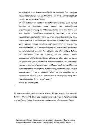 Αμπελόκηποι Αθήνας. Χαρακτηριστικές φιγούρες: «Μανολία» / Συντακτική και
Φωτογραφική Ομάδα Εργαστηρίου Πληροφορικής 56ου
Γυμνασίου Αθήνας [3]
σε συνεργασία με το Μηχανοκίνητο Τμήμα της Αστυνομίας ( με επικεφαλής
τον διοικητή Αστυνόμο Νικόλαο Μπουραντά ) και την προσωπική καθοδήγηση
του Αρχιγκεσταπίτη Φον Στρόουπ.
Οι ναζί επέδραμαν και εισέβαλαν στα πολλά νοσοκομεία που έχει η περιοχή.
Άρχισαν να φορτώνουν στους ώμους τους νοσηλευόμενους
ακρωτηριασμένους ήρωες του Αλβανικού μετώπου και να τους πετάνε μέσα
στα καμιόνια. Σημειώθηκαν περιορισμένες συμπλοκές όταν κάποιοι
προσπάθησαν να αντισταθούν πετώντας αντικείμενα, ακόμα και τούβλα στους
ταγματασφαλίτες οι οποίοι άνοιξαν πυρ στον αέρα για εκφοβισμό. Σύμφωνα
με τη γερμανική αναφορά σκοτώθηκε ένας "κομμουνιστής" που τράβηξε όπλο
και συνελήφθησαν 1.700 ανάπηροι και μέλη του νοσηλευτικού προσωπικού,
εκ των οποίων 170 γυναίκες. Τους οδήγησαν στις πλέον σκληρές Φυλακές
του Χατζηκώστα (στην οδό Πειραιώς) και στο Χαϊδάρι. Συνολικά
εκτελέστηκαν 283 ανάπηροι. Αυτούς μάλιστα που είχαν χάσει και τα δύο
τους πόδια τους έβαζαν για εκτέλεση πάνω σε καρεκλάκια. Τότε εμφανίσθηκε
για πρώτη φορά και ο “γκουρού”των χαφιέδων σε ολόκληρη την Αθήνα, που
έμενε στην οδό Φ. Πλυτά (στους Αμπελοκήπους) και το επάγγελμα του ήταν
καντηλανάφτης. Ήταν ο κλασσικός τύπος με την κουκούλα και το
προτεταμένο δάχτυλο. Έστειλε στο απόσπασμα δεκάδες ανθρώπους. Μετά
τον πόλεμο φυσικά δεν τον πείραξε κανείς”.
Ουδέν σχόλιο χρειάζεται…
"
Το παραπάνω άρθρο αναφέρεται στην Μανολία. Η οικία του δεν ήταν στην οδό
Φιλίππου Πλυτά αλλά, όπως μας ανέφεραν συνεντευξιαζόμενοι Αμπελοκηπιώτες,
στην οδό Δήμου Τσέλιου 21 που αποτελεί προέκταση της οδού Φιλίππου Πλυτά.
 