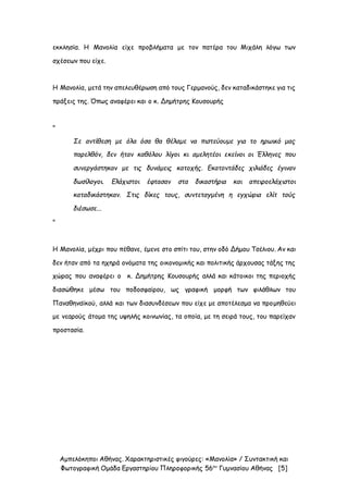 Αμπελόκηποι Αθήνας. Χαρακτηριστικές φιγούρες: «Μανολία» / Συντακτική και
Φωτογραφική Ομάδα Εργαστηρίου Πληροφορικής 56ου
Γυμνασίου Αθήνας [5]
εκκλησία. Η Μανολία είχε προβλήματα με τον πατέρα του Μιχάλη λόγω των
σχέσεων που είχε.
Η Μανολία, μετά την απελευθέρωση από τους Γερμανούς, δεν καταδικάστηκε για τις
πράξεις της. Όπως αναφέρει και ο κ. Δημήτρης Κουσουρής
"
Σε αντίθεση με όλα όσα θα θέλαμε να πιστεύουμε για το ηρωικό μας
παρελθόν, δεν ήταν καθόλου λίγοι κι αμελητέοι εκείνοι οι Έλληνες που
συνεργάστηκαν με τις δυνάμεις κατοχής. Εκατοντάδες χιλιάδες έγιναν
δωσίλογοι. Ελάχιστοι έφτασαν στα δικαστήρια και απειροελάχιστοι
καταδικάστηκαν. Στις δίκες τους, συντεταγμένη η εγχώρια ελίτ τούς
διέσωσε...
"
Η Μανολία, μέχρι που πέθανε, έμενε στο σπίτι του, στην οδό Δήμου Τσέλιου. Αν και
δεν ήταν από τα ηχηρά ονόματα της οικονομικής και πολιτικής άρχουσας τάξης της
χώρας που αναφέρει ο κ. Δημήτρης Κουσουρής αλλά και κάτοικοι της περιοχής
διασώθηκε μέσω του ποδοσφαίρου, ως γραφική μορφή των φιλάθλων του
Παναθηναϊκού, αλλά και των διασυνδέσεων που είχε με αποτέλεσμα να προμηθεύει
με νεαρούς άτομα της υψηλής κοινωνίας, τα οποία, με τη σειρά τους, του παρείχαν
προστασία.
 