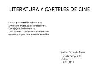 LITERATURA Y CARTELES DE CINE

En esta presentación hablare de :
Manolito Gafotas, La Carta Esférica y
Don Quijote De La Mancha.
Y sus autores : Elvira Lindo, Arturo Pérez
Reverte y Miguel De Cervantes Saavedra.




                                             Autor : Fernando Torres
                                             Escuela Europea De
                                             Culham.
                                             15. 12. 2011
 