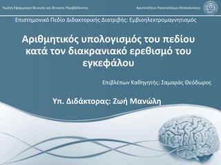 Αριθμητικός υπολογισμός του πεδίου
κατά τον διακρανιακό ερεθισμό του
εγκεφάλου
Τομέας Εφαρμογών Φυσικής και Φυσικής Περιβάλλοντος Αριστοτέλειο Πανεπιστήμιο Θεσσαλονίκης
Επιβλέπων Καθηγητής: Σαμαράς Θεόδωρος
Yπ. Διδάκτορας: Ζωή Μανώλη
Επιστημονικό Πεδίο Διδακτορικής Διατριβής: Εμβιοηλεκτρομαγνητισμός
 