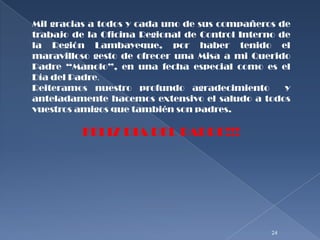 Mil gracias a todos y cada uno de sus compañeros de
trabajo de la Oficina Regional de Control Interno de
la Región Lambayeque, por haber tenido el
maravilloso gesto de ofrecer una Misa a mi Querido
Padre “Manolo”, en una fecha especial como es el
Día del Padre.
Reiteramos nuestro profundo agradecimiento         y
anteladamente hacemos extensivo el saludo a todos
vuestros amigos que también son padres.

          FELIZ DIA DEL PADRE!!!




                                                24
 