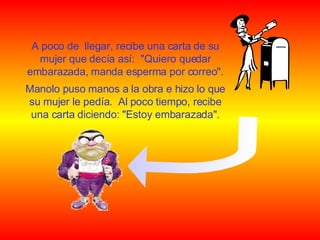 A poco de  llegar, recibe una carta de su mujer que decía así:  "Quiero quedar embarazada, manda esperma por correo". Manolo puso manos a la obra e hizo lo que su mujer le pedía.  Al poco tiempo, recibe una carta diciendo: "Estoy embarazada". 