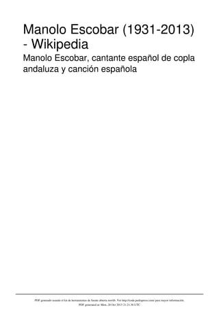 Manolo Escobar (1931-2013)
- Wikipedia
Manolo Escobar, cantante español de copla
andaluza y canción española

PDF generado usando el kit de herramientas de fuente abierta mwlib. Ver http://code.pediapress.com/ para mayor información.
PDF generated at: Mon, 28 Oct 2013 21:21:36 UTC

 