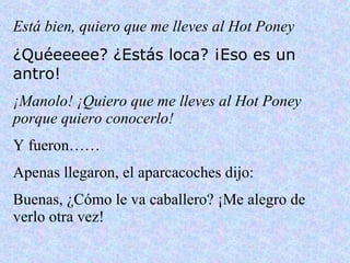 Está bien, quiero que me lleves al Hot Poney ¿Quéeeeee? ¿Estás loca? ¡Eso es un antro! ¡Manolo! ¡Quiero que me lleves al Hot Poney porque quiero conocerlo! Y fueron…… Apenas llegaron, el aparcacoches dijo: Buenas, ¿Cómo le va caballero? ¡Me alegro de verlo otra vez! 