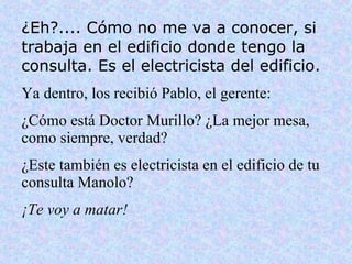 ¿Eh?.... Cómo no me va a conocer, si trabaja en el edificio donde tengo la consulta. Es el electricista del edificio. Ya dentro, los recibió Pablo, el gerente: ¿Cómo está Doctor Murillo? ¿La mejor mesa, como siempre, verdad? ¿Este también es electricista en el edificio de tu consulta Manolo? ¡Te voy a matar! 