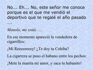 No…. Eh…. No, este señor me conoce porque es el que me vendió el deportivo que te regalé el año pasado …. Manolo, me estás  …. En ese momento apareció la vendedora de cigarrillos: ¡Mi Reeeeeeeey! ¿Te doy tu Cohiba? La cigarrera se puso el habano entre los pechos: ¡Mete la manita mi amor, y saca tu habanito! 