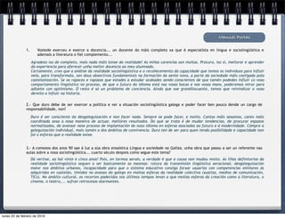 Agradezo iso de completo, mais nada máis lonxe da realidade! As miñas carencias son moitas. Procuro, iso si, mellorar e aprender
da experiencia para oferecer unha mellor docencia ao meu alumnado.
Certamente, creo que a análise da realidade sociolingüística e o recoñecemento da capacidade que temos os individuos para influír
nela, para transformala, son dous obxectivos fundamentais na formación da xente nova, a parte da sociedade máis castigada pola
castelanización. Se os rapaces e rapazas que estades a estudar acabades sendo conscientes de que tamén podedes influír co voso
comportamento lingüístico no proceso, de que o futuro do idioma está nas vosas bocas e nas vosas mans, poderemos mirar para
adiante con optimismo. O resto é só un problema de conciencia. Aínda que soe grandilocuente, temos que reivindicar o noso
dereito a influír na historia.
Manuel Portas
1. Vostede exerceu e exerce a docencia... un docente do máis completo xa que é especialista en lingua e sociolingüística e
ademais a literatura o fiel complemento...
2.- Que duro debe de ser exercer a política e ver a situación sociolingüística galega e poder facer ben pouco dende un cargo de
responsabilidade, non?
Duro é ser consciente da desgaleguización e non facer nada. Sempre se pode facer, e moito. Cantos máis sexamos, canto máis
coordinada sexa a nosa maneira de actuar, mellores resultados. Do que se trata é de mudar tendencias, de procurar espazos
normalizados, de avanzar nese proceso de implantación do noso idioma en esferas asociadas ao futuro e á modernidade. Cómpre a
galeguización individual, mais tamén a dos ámbitos de convivencia. Duro ten de ser para quen tendo posibilidade e capacidade non
fai o esforzo que a realidade exixe.
3.- A comezos dos anos 90 sae á luz a súa obra ensaística Língua e sociedade na Galiza, unha obra que pasou a ser un referente nas
aulas sobre a nosa sociolingüística... cuarto século despois como segue este tema?
Dá vertixe, xa hai vinte e cinco anos! Pois, en termos xerais, a verdade é que a cousa non mudou moito. As liñas definitorias da
realidade sociolingüística seguen a ser basicamente as mesmas: rotura da transmisión lingüística xeracional, desgaleguización
maior nos ámbitos urbanos, incapacidade para que o sistema educativo consiga forxar usuarios con competencias similares ás
adquiridas en castelán, timidez no avanzo do galego en moitas esferas da realidade colectiva (xustiza, medios de comunicación,
TICs). No ámbito cultural, os recortes padecidos nos últimos tempos levan a que moitas esferas da creación como a literatura, o
cinema, o teatro,... sufran retrocesos alarmantes.
lunes 22 de febrero de 2016
 