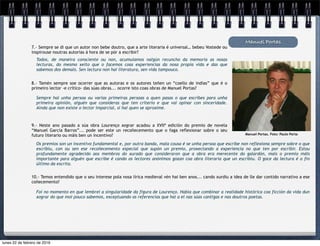 Todos, de maneira consciente ou non, acumulamos nalgún recuncho da memoria as nosas
lecturas, do mesmo xeito que o facemos coas experiencias da nosa propia vida e das que
sabemos dos demais. Sen lectura non hai literatura, sen vida tampouco.
Manuel Portas
7.- Sempre se di que un autor non bebe doutro, que a arte literaria é universal… bebeu Vostede ou
inspirouse noutras autorías á hora de se pór a escribir?
Manuel Portas. Foto: Paulo Porta
8.- Tamén sempre soe ocorrer que as autoras e os autores teñen un “coello de indias” que é o
primeiro lector -e crítico- das súas obras... ocorre isto coas obras de Manuel Portas?
Sempre hai unha persoa ou varias primeiras persoas a quen pasas o que escribes para unha
primeira opinión, alguén que consideras que ten criterio e que vai opinar con sinceridade.
Aínda que non existe o lector imparcial, si hai quen se aproxime.
9.- Neste ano pasado a súa obra Lourenço xograr acadou a XVIIª edición do premio de novela
“Manuel García Barros”... pode ser este un recoñecemento que o faga reflexionar sobre o seu
futuro literario ou máis ben un incentivo?
Os premios son un incentivo fundamental e, por outra banda, mala cousa é se unha persoa que escribe non reflexiona sempre sobre o que
escribiu, con ou sen ese recoñecemento especial que supón un premio, proxectando a experiencia no que ten por escribir. Estou
profundamente agradecido aos membros do xurado que consideraron que a obra era merecente do galardón, mais o premio máis
importante para alguén que escribe é cando os lectores anónimos gozan coa obra literaria que un escribiu. O goce da lectura é o fin
último da escrita.
10.- Temos entendido que o seu interese pola nosa lírica medieval vén hai ben anos... cando xurdiu a idea de lle dar contido narrativo a ese
coñecemento?
Foi no momento en que lembrei a singularidade da figura de Lourenço. Había que combinar a realidade histórica coa ficción da vida dun
xograr do que moi pouco sabemos, exceptuando as referencias que hai a el nas súas cantigas e nas doutros poetas.
lunes 22 de febrero de 2016
 