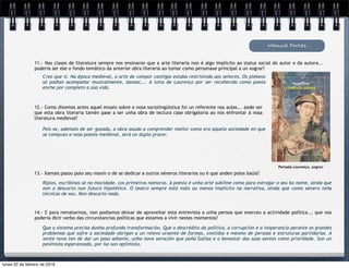 Manuel Portas
11.- Nas clases de literatura sempre nos ensinaron que a arte literaria non é algo implícito ao status social do autor o da autora...
podería ser ese o fondo temático da anterior obra literaria ao tomar como personaxe principal a un xograr?
Creo que si. Na época medieval, a arte de compor cantigas estaba restrixinda aos señores. Os plebeos
só podían acompañar musicalmente, danzar,... A loita de Lourenço por ser recoñecido como poeta
enche por completo a súa vida.
12.- Como dixemos antes aquel ensaio sobre a nosa sociolingüística foi un referente nas aulas... pode ser
que esta obra literaria tamén pase a ser unha obra de lectura case obrigatoria ao nos enfrontar á nosa
literatura medieval?
Pois se, ademais de ser gozada, a obra axuda a comprender mellor como era aquela sociedade en que
se compuxo a nosa poesía medieval, será un duplo pracer.
Portada Lourenço, xograr
13.- Xamais pasou polo seu maxín o de se dedicar a outros xéneros literarios ou é que anden polos baúis?
Ripios, escribinos só na mocidade, cos primeiros namoros. A poesía é unha arte sublime como para estragar o seu bo nome, aínda que
non o descarto nun futuro hipotético. O teatro sempre está máis ou menos implícito na narrativa, aínda que como xénero teña
técnicas de seu. Non descarto nada.
Que o sistema precisa dunha profunda transformación. Que o descrédito da política, a corrupción e a inoperancia perante os grandes
problemas que sofre a sociedade obrigan a un relevo urxente de formas, contidos e mesmo de persoas e estruturas partidarias. A
xente nova ten de dar un paso adiante, unha nova xeración que poña Galiza e o benestar das súas xentes como prioridade. Son un
pesimista esperanzado, por iso son optimista.
14.- E para rematarmos, non podiamos deixar de aproveitar esta entrevista a unha persoa que exerceu a actividade política... que nos
podería dicir verbo das circunstancias políticas que estamos a vivir nestes momentos?
lunes 22 de febrero de 2016
 