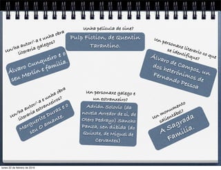 A Sagrada
Familia.
Un monumento
salientábel?
Álvaro Cunqueiro e o
seu Merlín e familia.
Un/ha autor/-a e unha obra
literaria galegos?
Adrián Solovio (da
novela Arredor de si, de
Otero Pedrayo) Sancho
Panza, sen dúbida (do
Quixote, de Miguel de
Cervantes)
Un personaxe galego e
un estranxeiro?
Marguerite Duras e o
seu O amante.Un/ha autor/-a e unha obra
literaria estranxeiros?
Álvaro de Campos, un
dos heterónimos de
Fernando Pessoa
Un personaxe literario co que
se identifique?
Pulp Fiction, de Quentin
Tarantino.
Unha película de cine?
lunes 22 de febrero de 2016
 