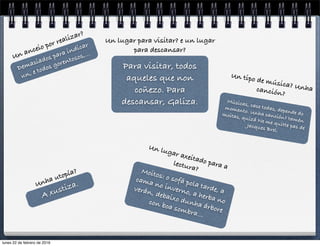 Demasiados para indicar
un, e todos gorentosos,...Un anceio por realizar?
Para visitar, todos
aqueles que non
coñezo. Para
descansar, Galiza.
Un lugar para visitar? e un lugar
para descansar?
A xustiza.Unha utopía? Moitos: o sofá pola tarde, a
cama no inverno, a herba no
verán, debaixo dunha árbore
con boa sombra...
Un lugar axeitado para alectura?
Músicas, case todas, depende do
momento. Unha canción? tamén
moitas, quizá Ne me quitte pas deJacques Brel.
Un tipo de música? Unhacanción?
lunes 22 de febrero de 2016
 