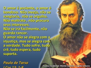 OO aammoorr éé ppaacciieennttee,, oo aammoorr éé 
bboonnddoossoo.. NNããoo iinnvveejjaa,, nnããoo ssee 
vvaanngglloorriiaa,, nnããoo ssee oorrgguullhhaa.. 
NNããoo mmaallttrraattaa ,, nnããoo pprrooccuurraa 
sseeuuss iinntteerreesssseess.. 
NNããoo ssee iirraa ffaacciillmmeennttee,, nnããoo 
gguuaarrddaa rraannccoorr.. 
OO aammoorr nnããoo ssee aalleeggrraa ccoomm aa 
iinnjjuussttiiççaa,, mmaass ssee aalleeggrraa ccoomm 
aa vveerrddaaddee.. TTuuddoo ssooffrree,, ttuuddoo 
ccrrêê,, ttuuddoo eessppeerraa,, ttuuddoo 
ssuuppoorrttaa.. 
PPaauulloo ddee TTaarrssoo 
II CCoorr 1133:: 11--88 
 