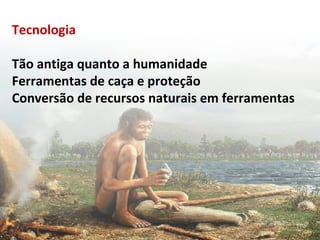 Tecnologia 
Tão antiga quanto a humanidade 
Ferramentas de caça e proteção 
Conversão de recursos naturais em ferramentas 
 