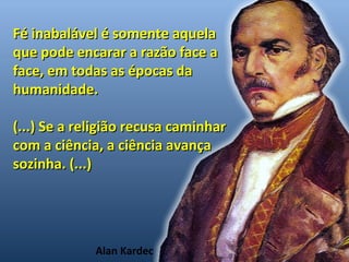Fé inabalável éé ssoommeennttee aaqquueellaa 
qquuee ppooddee eennccaarraarr aa rraazzããoo ffaaccee aa 
ffaaccee,, eemm ttooddaass aass ééppooccaass ddaa 
hhuummaanniiddaaddee.. 
((......)) SSee aa rreelliiggiiããoo rreeccuussaa ccaammiinnhhaarr 
ccoomm aa cciiêênncciiaa,, aa cciiêênncciiaa aavvaannççaa 
ssoozziinnhhaa.. ((......)) 
Alan Kardec 
 