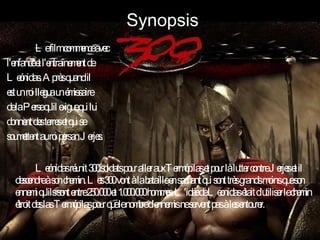 Synopsis Le film commence avec l'enfance et l'entraînement de Leónidas. Après quand il est un roi llegua un émissaire de la Perse qu'il exigue qui lui donnent des terres et qui se soumettent au roi persan Jerjes. Leónidas réunit 300 soldats pour aller aux Termópilas et pour là lutter contre Jerjes et il descendre à son chemin. Les 300 vont à la bataille en sachant qui sont très grands moins que son ennemi qu'ils sont entre 250.000 et 1.000.000 hommes. L'idée de Leonidas était d'utiliser le chemin étroit des las Termópilas pour que le nombre d'ennemis ne servent pas à les entourer.