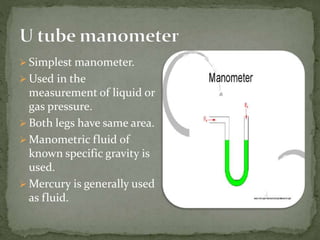  Simplest manometer.
 Used in the
measurement of liquid or
gas pressure.
 Both legs have same area.
 Manometric fluid of
known specific gravity is
used.
 Mercury is generally used
as fluid.
 